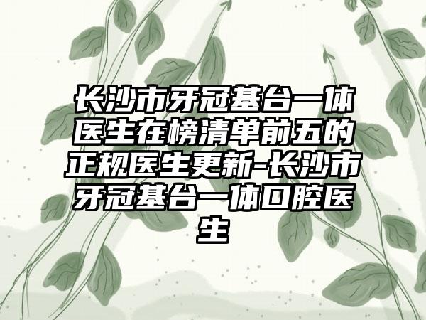 长沙市牙冠基台一体医生在榜清单前五的正规医生更新-长沙市牙冠基台一体口腔医生