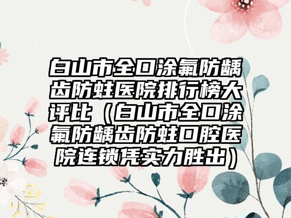 白山市全口涂氟防龋齿防蛀医院排行榜大评比（白山市全口涂氟防龋齿防蛀口腔医院连锁凭实力胜出）