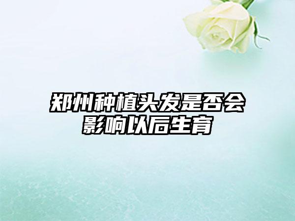 郑州种植头发是否会影响以后生育