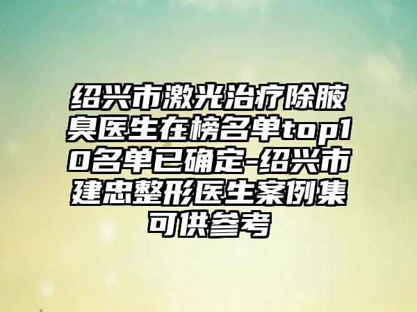 绍兴市激光治疗除腋臭医生在榜名单top10名单已确定-绍兴市建忠整形医生案例集可供参考