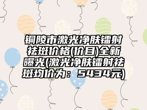 铜陵市激光净肤镭射祛斑价格(价目)全新曝光(激光净肤镭射祛斑均价为：5434元)