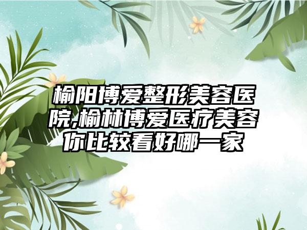 榆阳博爱整形美容医院,榆林博爱医疗美容你比较看好哪一家