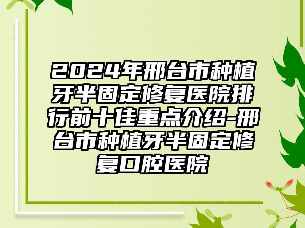 2024年邢台市种植牙半固定修复医院排行前十佳重点介绍-邢台市种植牙半固定修复口腔医院