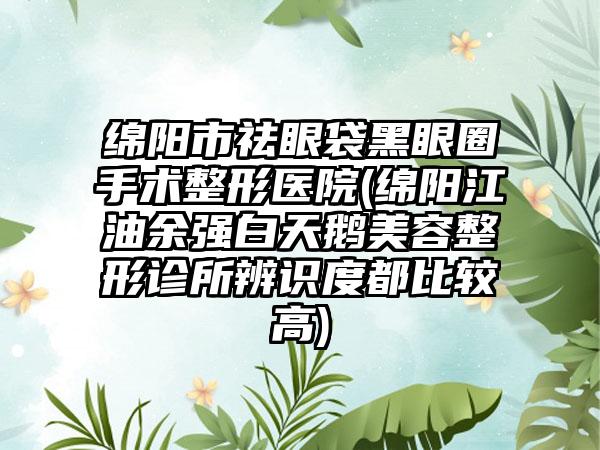 绵阳市祛眼袋黑眼圈手术整形医院(绵阳江油余强白天鹅美容整形诊所辨识度都比较高)