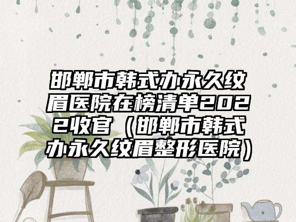 邯郸市韩式办永久纹眉医院在榜清单2022收官（邯郸市韩式办永久纹眉整形医院）