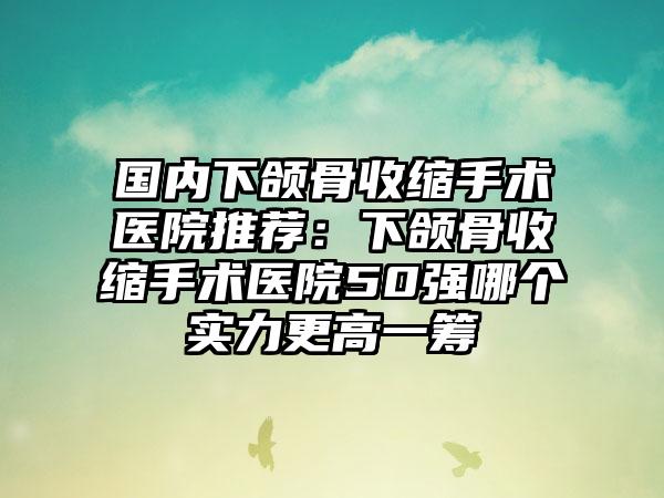 国内下颌骨收缩手术医院推荐：下颌骨收缩手术医院50强哪个实力更高一筹