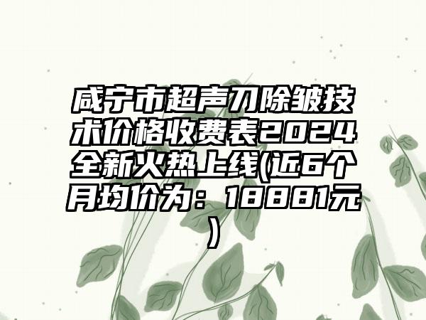 咸宁市超声刀除皱技术价格收费表2024全新火热上线(近6个月均价为：18881元)