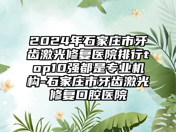 2024年石家庄市牙齿激光修复医院排行top10强都是专业机构-石家庄市牙齿激光修复口腔医院