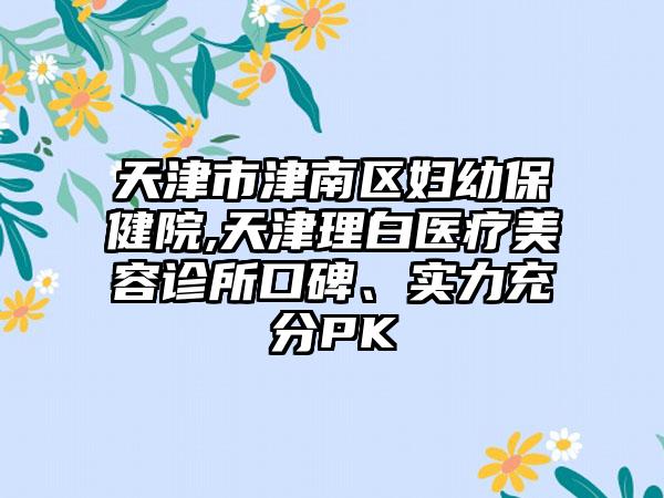 天津市津南区妇幼保健院,天津理白医疗美容诊所口碑、实力充分PK