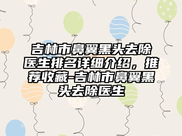 吉林市鼻翼黑头去除医生排名详细介绍，推荐收藏-吉林市鼻翼黑头去除医生