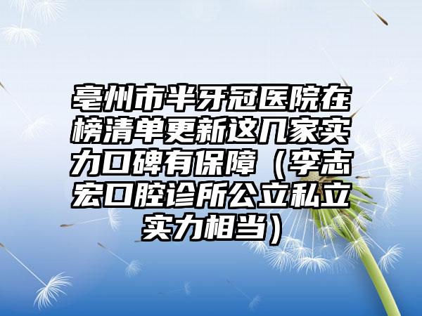 亳州市半牙冠医院在榜清单更新这几家实力口碑有保障（李志宏口腔诊所公立私立实力相当）