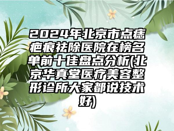 2024年北京市点痣疤痕祛除医院在榜名单前十佳盘点分析(北京华真堂医疗美容整形诊所大家都说技术好)