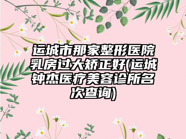 运城市那家整形医院乳房过大矫正好(运城钟杰医疗美容诊所名次查询)