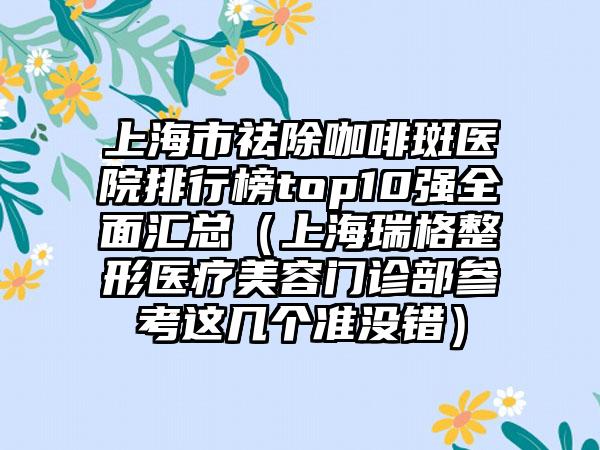 上海市祛除咖啡斑医院排行榜top10强全面汇总（上海瑞格整形医疗美容门诊部参考这几个准没错）