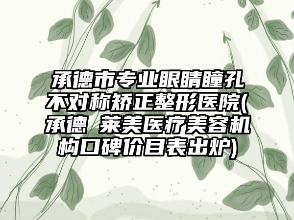 承德市专业眼睛瞳孔不对称矫正整形医院(承德玥莱美医疗美容机构口碑价目表出炉)