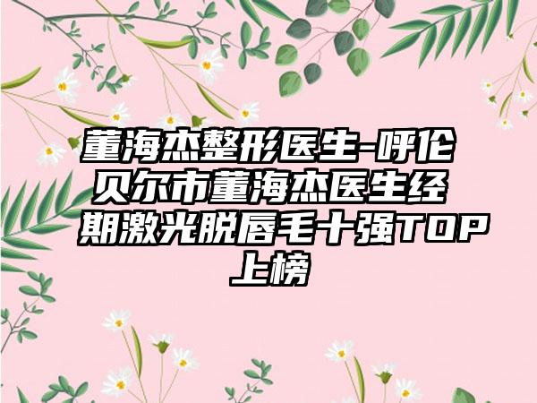 董海杰整形医生-呼伦贝尔市董海杰医生经期激光脱唇毛十强TOP上榜