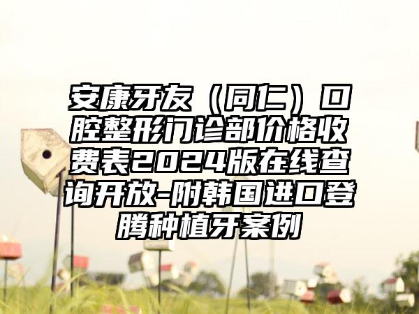 安康牙友（同仁）口腔整形门诊部价格收费表2024版在线查询开放-附韩国进口登腾种植牙案例