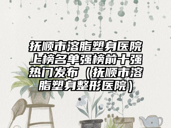 抚顺市溶脂塑身医院上榜名单强榜前十强热门发布（抚顺市溶脂塑身整形医院）