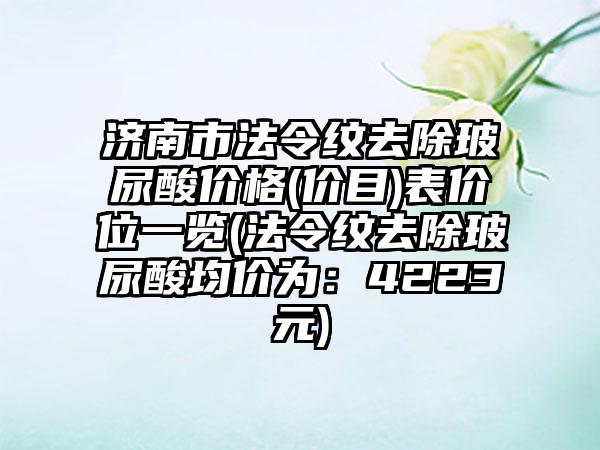 济南市法令纹去除玻尿酸价格(价目)表价位一览(法令纹去除玻尿酸均价为：4223元)