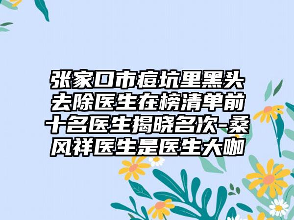 张家口市痘坑里黑头去除医生在榜清单前十名医生揭晓名次-桑风祥医生是医生大咖