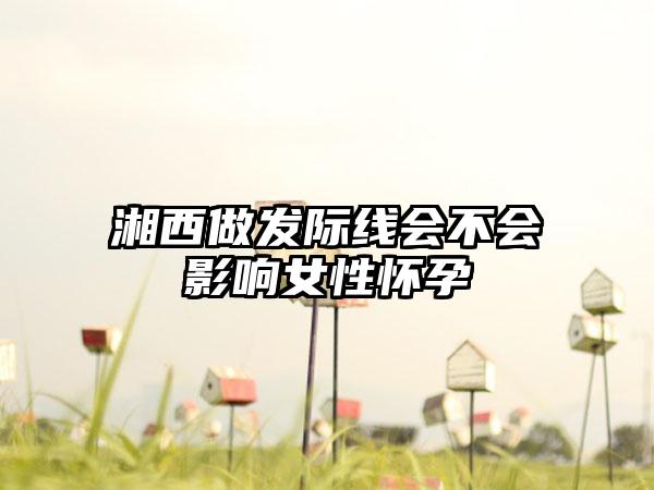 湘西做发际线会不会影响女性怀孕