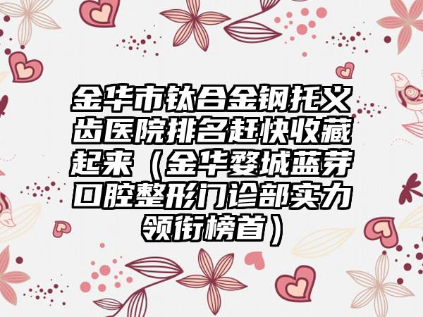 金华市钛合金钢托义齿医院排名赶快收藏起来（金华婺城蓝芽口腔整形门诊部实力领衔榜首）