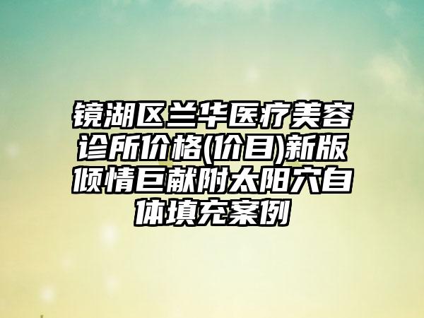 镜湖区兰华医疗美容诊所价格(价目)新版倾情巨献附太阳穴自体填充案例