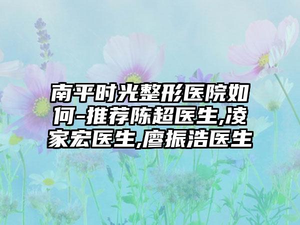 南平时光整形医院如何-推荐陈超医生,凌家宏医生,廖振浩医生