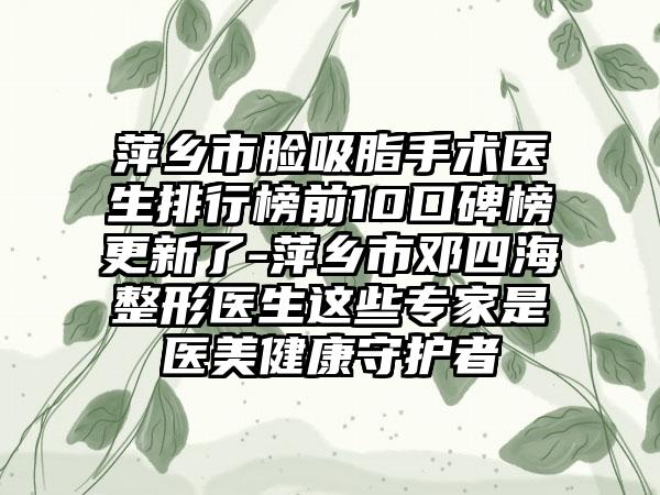 萍乡市脸吸脂手术医生排行榜前10口碑榜更新了-萍乡市邓四海整形医生这些专家是医美健康守护者