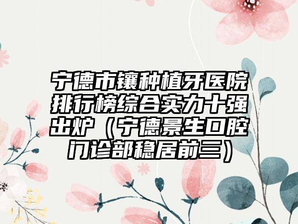 宁德市镶种植牙医院排行榜综合实力十强出炉（宁德景生口腔门诊部稳居前三）