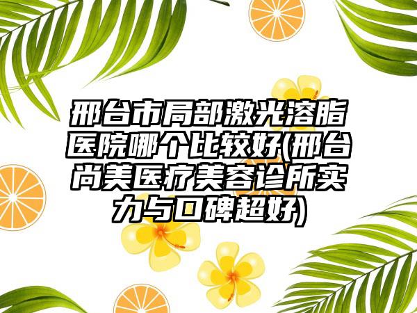 邢台市局部激光溶脂医院哪个比较好(邢台尚美医疗美容诊所实力与口碑超好)