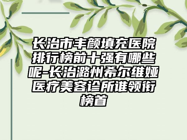 长治市丰颜填充医院排行榜前十强有哪些呢-长治潞州希尔维娅医疗美容诊所谁领衔榜首