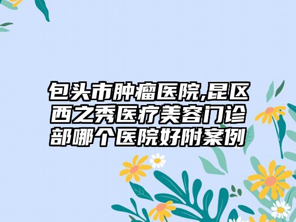 包头市肿瘤医院,昆区西之秀医疗美容门诊部哪个医院好附案例