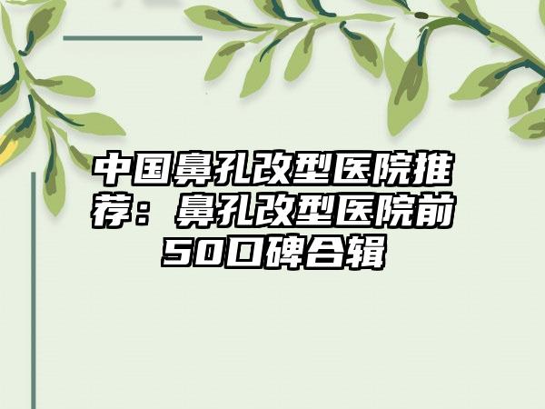 中国鼻孔改型医院推荐：鼻孔改型医院前50口碑合辑