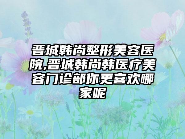 晋城韩尚整形美容医院,晋城韩尚韩医疗美容门诊部你更喜欢哪家呢