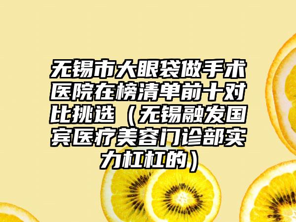 无锡市大眼袋做手术医院在榜清单前十对比挑选（无锡融发国宾医疗美容门诊部实力杠杠的）