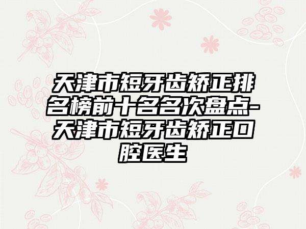 天津市短牙齿矫正排名榜前十名名次盘点-天津市短牙齿矫正口腔医生