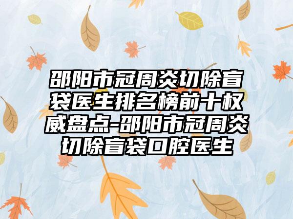 邵阳市冠周炎切除盲袋医生排名榜前十权威盘点-邵阳市冠周炎切除盲袋口腔医生