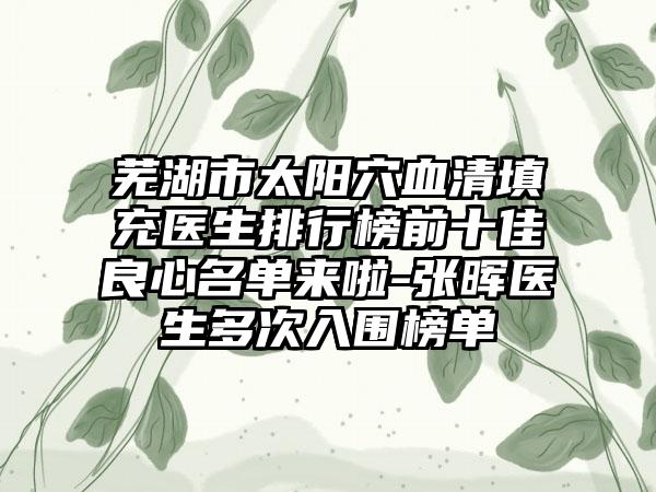 芜湖市太阳穴血清填充医生排行榜前十佳良心名单来啦-张晖医生多次入围榜单