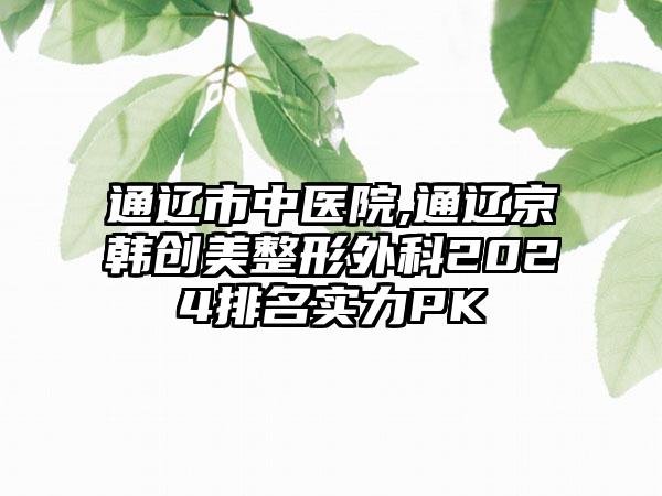 通辽市中医院,通辽京韩创美整形外科2024排名实力PK