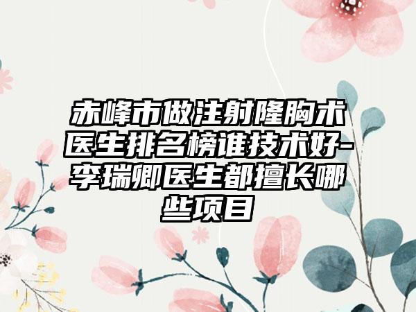 赤峰市做注射隆胸术医生排名榜谁技术好-李瑞卿医生都擅长哪些项目