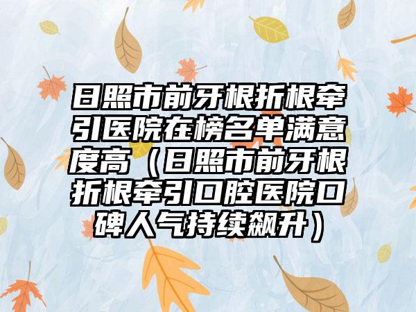 日照市前牙根折根牵引医院在榜名单满意度高（日照市前牙根折根牵引口腔医院口碑人气持续飙升）