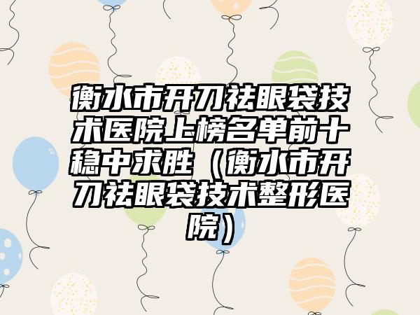 衡水市开刀祛眼袋技术医院上榜名单前十稳中求胜（衡水市开刀祛眼袋技术整形医院）