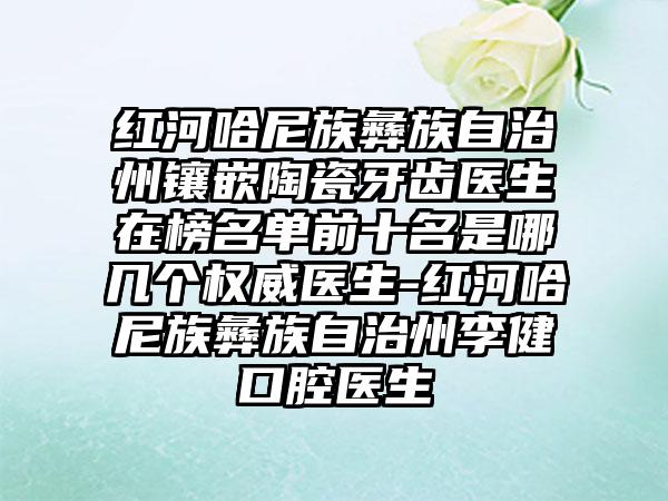 红河哈尼族彝族自治州镶嵌陶瓷牙齿医生在榜名单前十名是哪几个权威医生-红河哈尼族彝族自治州李健口腔医生