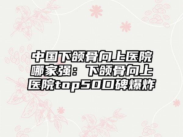 中国下颌骨向上医院哪家强：下颌骨向上医院top50口碑爆炸