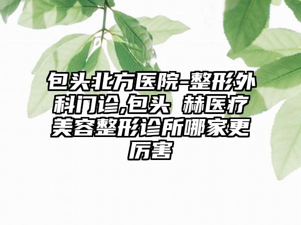 包头北方医院-整形外科门诊,包头洺赫医疗美容整形诊所哪家更厉害