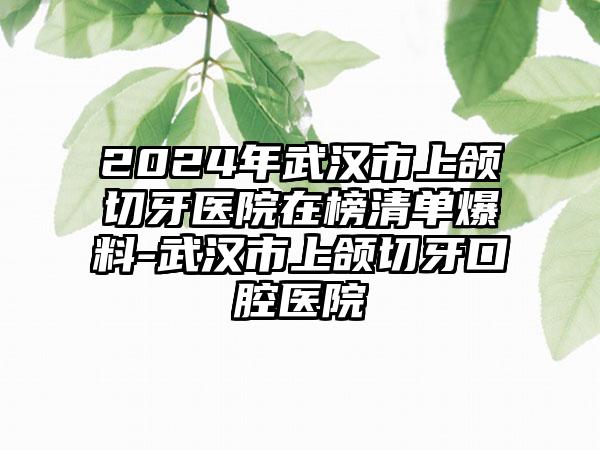 2024年武汉市上颌切牙医院在榜清单爆料-武汉市上颌切牙口腔医院