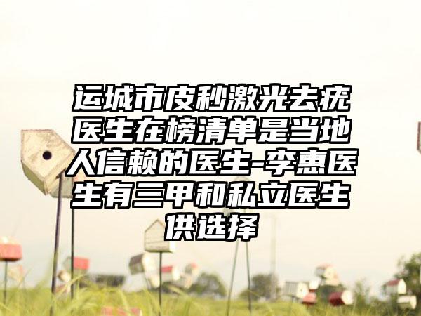 运城市皮秒激光去疣医生在榜清单是当地人信赖的医生-李惠医生有三甲和私立医生供选择