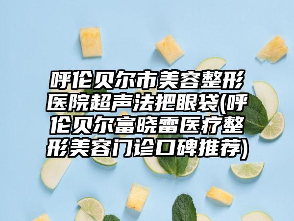 呼伦贝尔市美容整形医院超声法把眼袋(呼伦贝尔富晓雷医疗整形美容门诊口碑推荐)