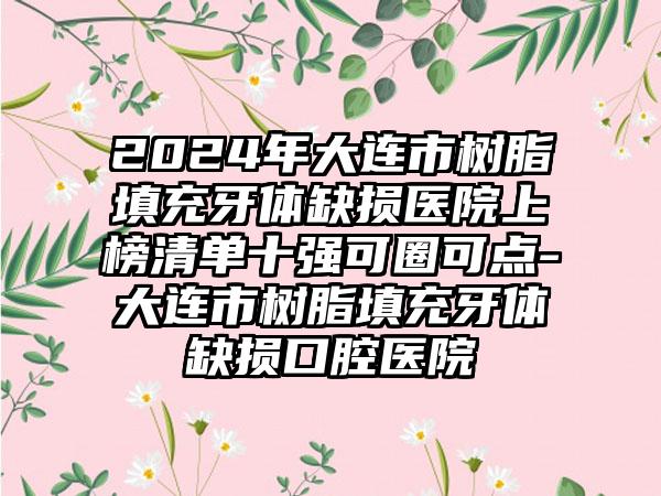 2024年大连市树脂填充牙体缺损医院上榜清单十强可圈可点-大连市树脂填充牙体缺损口腔医院